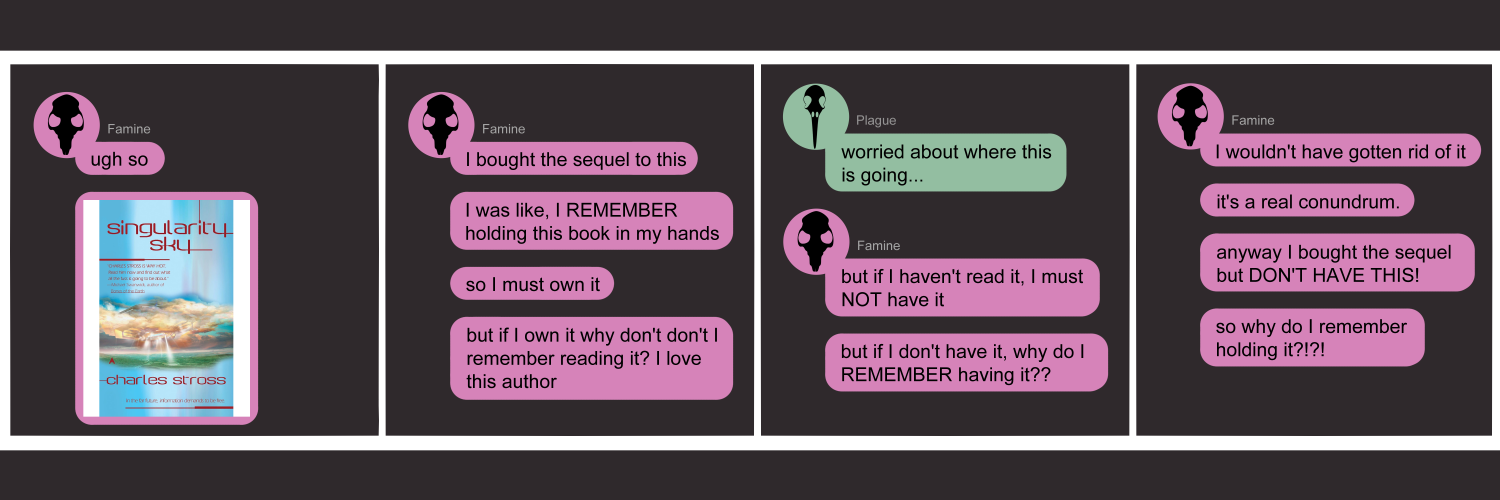 Apocalypse page two hundred one. This is in a chat format, like Facebook or Discord. Panel one: Famine (pink bubble, black rat skull icon) opens simply with 'Ugh so.' Then sends a book cover of Charles Stross' Singularity Sky. Panel two: Famine continues. 'I bought the sequel to this. I was like, I REMEMBER holding this book in my hands. So I must own it. But if I own it why don't I remember reading it? I love this author. Panel three: Plague (green bubble, black bird skull icon) muses 'Worried about where this is going...' as Famine continues. 'But if I haven't read it, I must NOT have it. But if I don't have it, why do I REMEMBER having it?' Panel four: Famine again. 'I wouldn't have gotten rid of it. It's a real conundrum. Anyway I bought the sequel but I DON'T have THIS! So why do I remember holding it?!?!?' The end.       