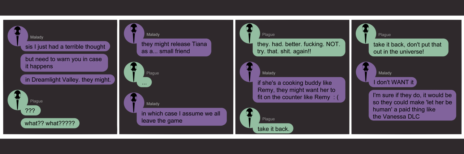 Apocalypse page two hundred ten. This is in a chat format like Discord or Facebook Messenger. Context needed is that Dreamlight Valley is a Disney cozy game, allowing players to interact and befriend popular Disney characters.  Panel one: Malady (purple icon, black bird skull) says 'Sis I just had a terrible thought. But need to warn you in case it happens. In Dreamlight Valley... they might.' Plague (light green icon, black bird skull) replies with '??? What?? What????' completely lost. Panel two: Malady says 'They might release Tiana as a... small friend.' Plague sends three dots, silent and incredulous. Malady comtinues 'In which case I assume we all leave the game.' Panel three: Plague snarls 'They. Had. Better. Fucking. NOT. Try. That. Shit. Again!!!' Malady says 'If she's a cooking buddy like Remy, they might want her to fit on the counter like Remy.' Plague snaps 'Take it back.' Panel four: She continues, 'Take it back, don't put that out in the universe!' Malady exclaims 'I don't WANT it! I'm sure if they do, it would be so they could make 'let her be human' a paid thing like the Vanessa DLC.'      