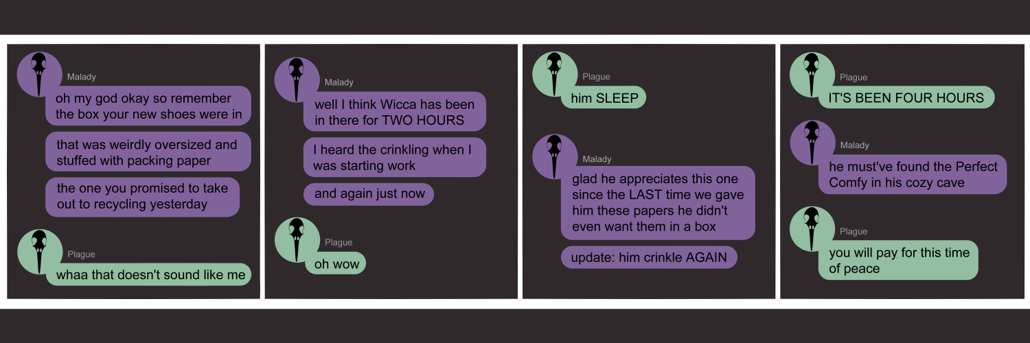 Apocalypse page two hundred fourteen. This is in chat format like Messenger or Discord. Panel one: Malady (light purple bubble, black bird skull icon) starts us off. 'Oh my god okay so remember the box your new shoes came in. That was weirdly oversized and stuffed with packing paper. The one you promised to take out to recycling yesterday?' Plague (light green bubble, black bird skull icon) replies 'Whaaa that doesn't sound like me' Panel two: Malady continues 'Well I think Wicca has been in there for TWO HOURS. I heard the crinkling when I was starting work. And again just now.' Plague cleverly says 'oh wow.' Panel three: Plague says emphatically 'Him SLEEP.' Malady sasys 'Glad he appreciates this one since the LAST time we gave him these papers he didn't even want them in a box.' Some time later Malady says 'update: him crinkle AGAIN!' Panel four: Plague shouts 'IT'S BEEN FOUR HOURS??' Malady says 'He must've found the Perfect Comy in his cozy cave.' Plague quietly says 'You will pay for this time of peace.'      