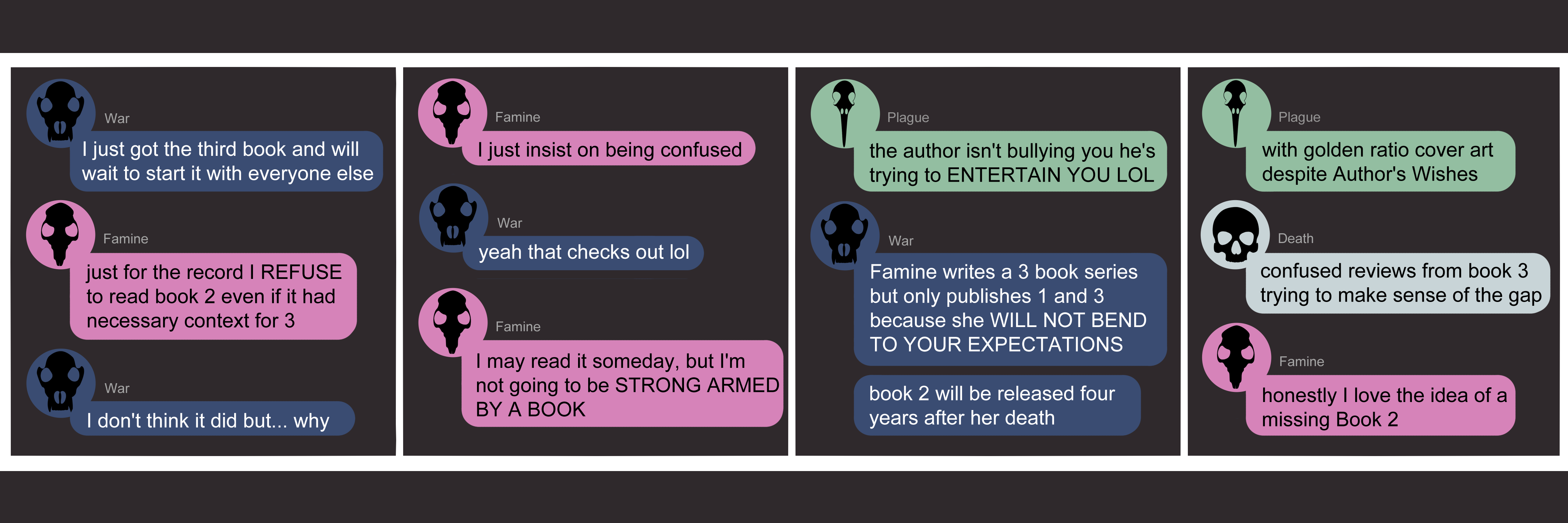 Apocalypse page two hundred nineteen. This is in chat format like Messenger or Discord. Panel one: War (dark blue bubble, black wolf skull icon) states 'I just got the third book and will wait to start with everyone else!' Famine (pink bubble, black rat skull icon) says 'Just for the record I REFUSE to read book 2 even if it had necessary context for 3.' War replies 'I don't think it did but... why.' Panel two: Famine says 'I just inisist on being confused.' War laughs 'yeah that checks out lol'. Famine continues 'I may read it some day, but I'm not going to be STRONG ARMED BY A BOOK.' Panel three: Plague arrives (light green bubble, black bird skull icon) to protest 'The author isn't bullying you he's trying to ENTERTAIN you LOL.' War says 'Famine writes a 3 book series but only publishes 1 and 3 because she WILL NOT BEND TO YOUR EXPECTATIONS. Book 2 will be released four years after her death.' Panel four: Plague adds 'With golden ratio cover art, despite Author's Wishes.' Death appears (light blue bubble, black human skull icon) with 'Confused reviews from book 3 trying to make sense of the gap.' Famine concludes with 'Honestly I love the idea of a missing Book 2.'   '  