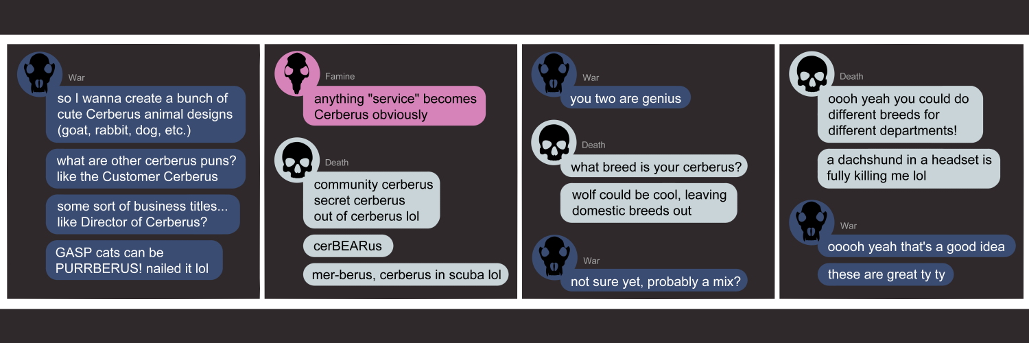 Apocalypse page two hundred thirty. This is in a chat format like Discord or Messenger. Panel one: War (dark blue bubble, wolf skull icon) enters the chat. 'So I wanna create a bunch of Cerberus animal designs (goat, rabbit, dog, etc.). What are other cerberus puns? like Customer Cerberus. Some sort of business titles... like DIrector of Cerberus? GASP cats can be PURRBERUS! Nailed it lol' Panel two: Famine (pink bubble, rat skull icon) says 'Anything service becomes Cerberus obviously.' Death (light blue bubble, human skull icon) lists off some options. 'Community Cerberus. Secret Cerberus. Out of Cerberus lol. Oh cer-BEAR-us! Mer-berus, cerberus in scuba lol.' Panel three: War says 'You two are genius.' Death keeps going. 'What breed is your cerberus? Wolf could be cool, leaving domestic breeds out.' War says 'Not sure yet, probably a mix?' Panel four: Death says 'Ooooh yeah, you could do different breeds for different departments! A dachshund in a headset is fully killing me lol.' War wraps it up by saying 'Oooooh yeah that's a good idea! Thest are great ty ty.'     