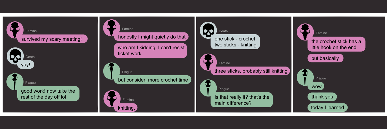 Apocalypse page two hundred sixty three. This is in chat format like DIscord or Messenger. Panel one: Famine (pink bubble, black rat skull icon) says 'Survived my scary meeting!' Death (light blue bubble, black human skull icon) replies 'yay!' Plague (light green bubble, black bird skull icon) pipes up 'Good work! Now take the rest of the day off lol.' Panel two: Famine says 'Honestly I might quietly do that. Who am I kidding, I can't resist ticket work.' Plague says 'But consider: more crochet time.' Famine replies 'Knitting.' Panel three: Death reappears to offer 'One stick - crochet. Two sticks - knitting.' Famine adds 'Three sticks, probably still knitting.' Plague asks 'Is that really it? That's the main difference?' Panel four: Famine says 'The crochet stick has a little hook on the end. But basically.' Plague, a little stunned, says 'Wow. Thank you. Today I learned.'    