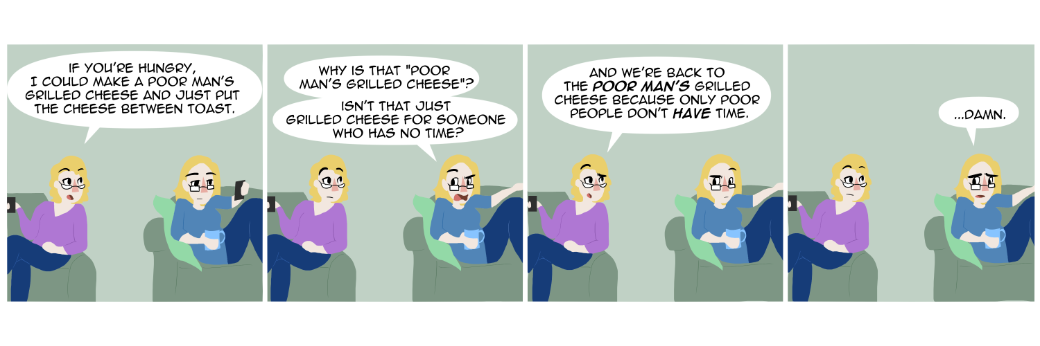 Apocalypse page two hundred sixty four. Panel one: Plague and Malady sit on their respective chairs. Malady turns to her sister. 'If you're hungry I could make a poor man's grilled cheese, and just put the cheese between the toast.' Panel two: Plague turns to look back at her sister. 'Why is that poor man's grilledd cheese'? Isn't that just grilled cheese for people who have no time?' Panel three: Malady replies, 'And we're back to the POOR MAN'S grilled cheese. Because only poor people don't have time.' Panel four: Plague stares back. '...Damn.'   