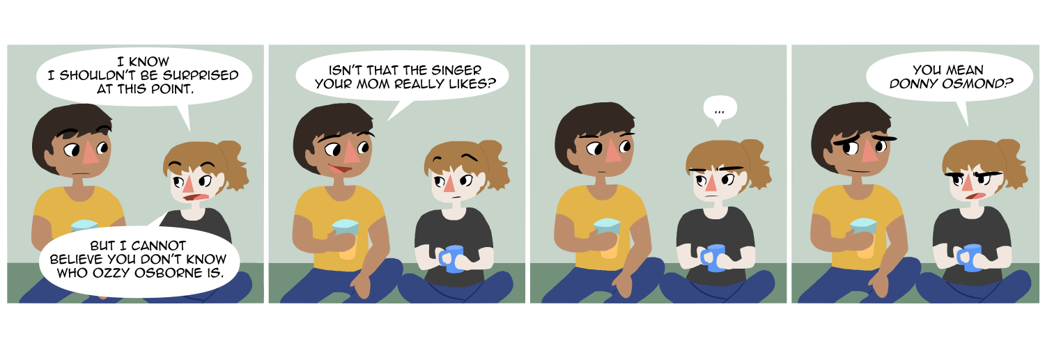 Apocalypse page two hundred sixty seven. Panel one: War and her boyfriend Wrath sit on their couch. War is saying 'I know I shouldn't be surprised at this point. But I cannot believe you don't know who Ozzy Osbourne is.' Panel two: Wrath asks 'Isn't that the singer your mom really likes?' Panel three: War stares at him. Panel four: 'You mean Donny OSMOND?'      