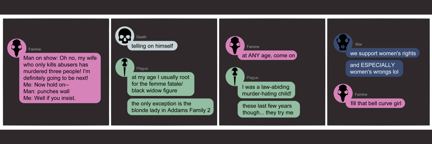 Apocalypse page two hundred seventy eight. This is a chat format like Discord or Messenger. Panel one: Famine (pink bubble, black rat skull icon) narrates a scene from her show. 'Man on screen: Oh no, my wife who only kills abusers has murdered three people! I'm definitely going to be next! ME: Now hold on-- Him: Punches wall. Me: Well if you insist.' Panel two: Death (light blue bubble, black human skull icon) adds 'Telling on himself.' Plague (light green bubble, black bird skull icon) muses 'At my age I usually root for the femme fatale/black widow figure. The only exception is the blonde lady in Addams Family 2.' Panel three: Famine comes back with 'At ANY age, come on.' Plague replies 'I was a law-abiding murder-hating child! These last few years though... they try me.' Panel four: War appears (dark blue bubble, black wolf skull icon) says 'We support women's right. And ESPECIALLY women's wrongs lol'. Famine returns with 'Fill that bell curve girl!'    