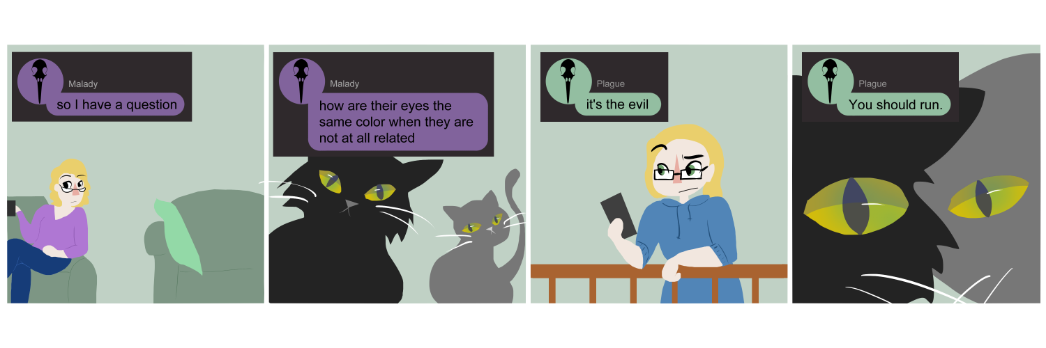 Apocalypse page two hundred eighty two. Panel one: Malady sits in her chair, Plague's chair vacant. Two cats stare up at Malady, one black and one gray. Malady has texted her sister 'So I hve a question.' Panel two: We see the cats from the front as they stare at Malady. Both of their eyes start yellow and fade to green around their slitted pupils. Malady's text continues 'How are their eyes the same color when they are not at all related.' Panel three: Plague is clearly somewhere else. She frowns at her phone while typing 'It's the evil.' Panel four: Back with Malady and the cats, the creature's have moved closer to the camera. So close they, and their matched eyes, take up the whole panel. At the top Plague's text continues 'You should run.'     