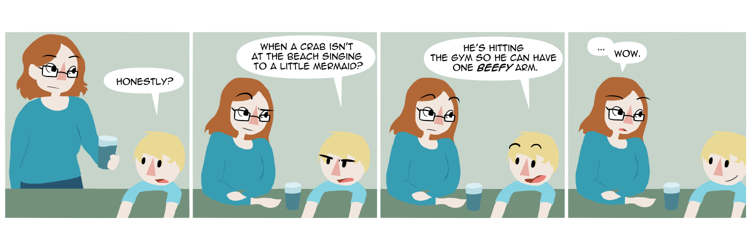 Apocalypse page two hundred eighty five. Panel one: Death brings her son a glass of water at the table. The child says, as if continuing a conversation, 'Honestly?' Panel two: As she sits down he continues. 'When a crab isn't at the beach singing to a little mermaid?' Panel three: Mort continues, 'He's hitting the gym so he can have one BEEFY arm.' Panel four: The child looks pleased. His mother looks back at him and just says 'Wow.'    