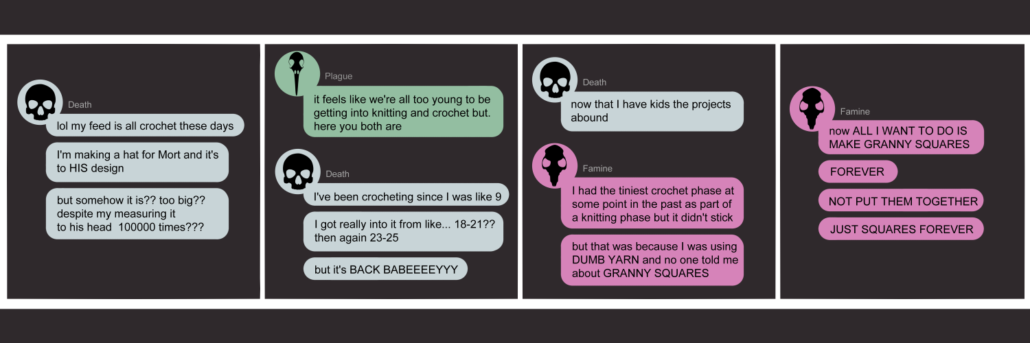 Apocalypse page two hundred ninety five. This is in chat format like Messenger or Discord. Panel one: Death (light blue bubble, black human skull icon) opens with 'Lol my feed is all crochet these days. I'm making a hat for Mort and it's to HIS design. But somehow it is?? Too big?? Despite my measuring it to his head 10,000 times??' Panel two: Plague (light green bubble, black bird skull icon) says 'It feels like we're all too young to be getting into knitting and crochet but. Here you are.' Death replies 'I've been crocheting since I was like 9. I got really into it from like 18-21? Then again 23-25. But it's BACK BABEEYY!' Panel three: She continues 'Now that I have kids the projects abound.' Famine (light pink bubble, black rat skull icon) arrives. 'I had the tinies crochet phase at some point in the past as part of a knitting phase but it didn't stick. But that was because I was ucing DUMB YARN and no one told me about GRANNY SQUARES.' Panel four: Famine contines 'Now all I want to do is make granny squares!! FOREVER. NOT PUT THEM TOGETHER. JUST SQUARES FOREVER.'  